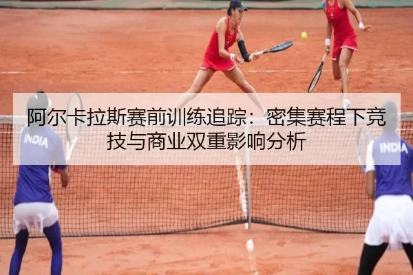 阿尔卡拉斯赛前训练追踪：密集赛程下竞技与商业双重影响分析