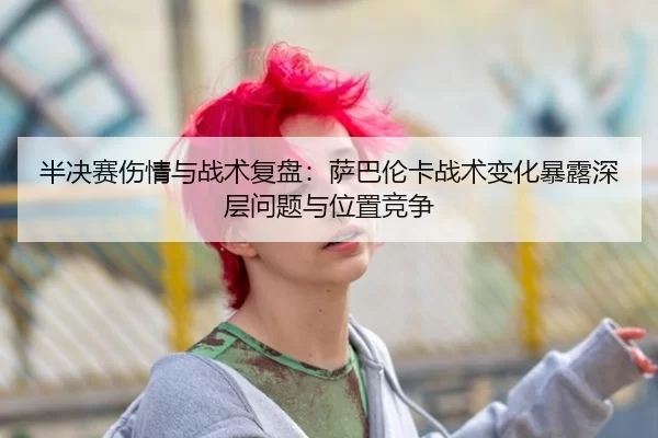 半决赛伤情与战术复盘：萨巴伦卡战术变化暴露深层问题与位置竞争