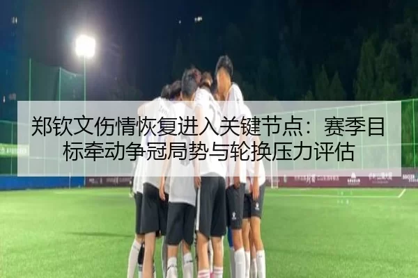 郑钦文伤情恢复进入关键节点：赛季目标牵动争冠局势与轮换压力评估